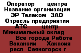 Оператор Call-центра › Название организации ­ ЭР-Телеком, ЗАО › Отрасль предприятия ­ АТС, call-центр › Минимальный оклад ­ 25 000 - Все города Работа » Вакансии   . Хакасия респ.,Саяногорск г.